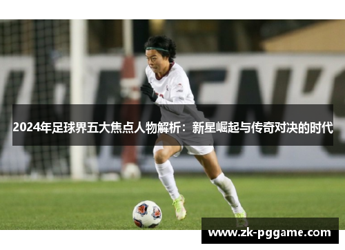 2024年足球界五大焦点人物解析：新星崛起与传奇对决的时代