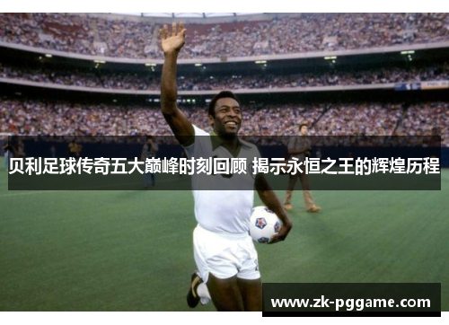 贝利足球传奇五大巅峰时刻回顾 揭示永恒之王的辉煌历程 贝利足球传奇五大巅峰时刻回顾 揭示永恒之王的辉煌历程