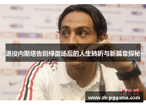 退役内斯塔告别绿茵场后的人生转折与新篇章探秘 退役内斯塔告别绿茵场后的人生转折与新篇章探秘