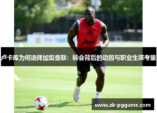 卢卡库为何选择加盟曼联:转会背后的动因与职业生涯考量 卢卡库为何选择加盟曼联:转会背后的动因与职业生涯考量