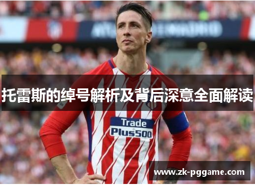 托雷斯的绰号解析及背后深意全面解读 托雷斯的绰号解析及背后深意全面解读