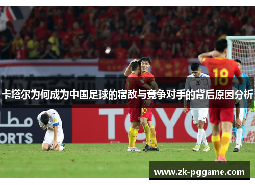 卡塔尔为何成为中国足球的宿敌与竞争对手的背后原因分析 卡塔尔为何成为中国足球的宿敌与竞争对手的背后原因分析