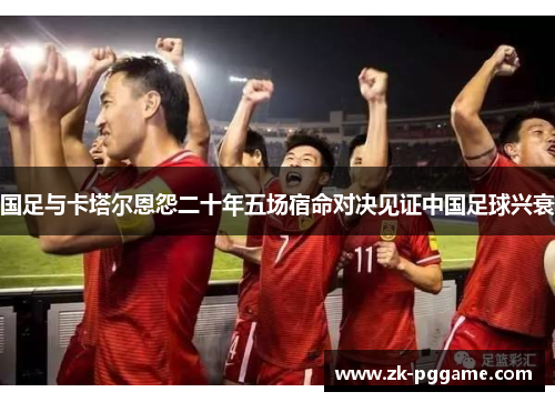 国足与卡塔尔恩怨二十年五场宿命对决见证中国足球兴衰 国足与卡塔尔恩怨二十年五场宿命对决见证中国足球兴衰