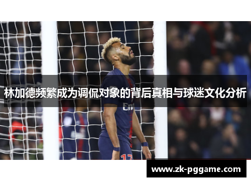 林加德频繁成为调侃对象的背后真相与球迷文化分析 林加德频繁成为调侃对象的背后真相与球迷文化分析