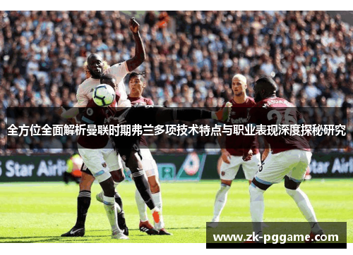 全方位全面解析曼联时期弗兰多项技术特点与职业表现深度探秘研究 全方位全面解析曼联时期弗兰多项技术特点与职业表现深度探秘研究