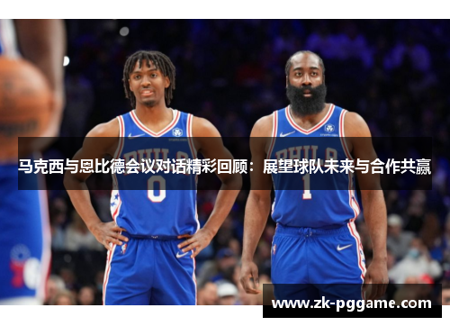 马克西与恩比德会议对话精彩回顾：展望球队未来与合作共赢