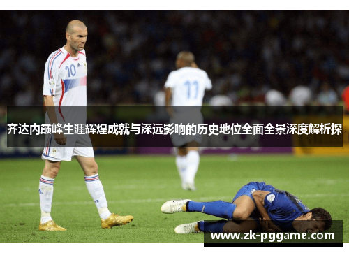 齐达内巅峰生涯辉煌成就与深远影响的历史地位全面全景深度解析探