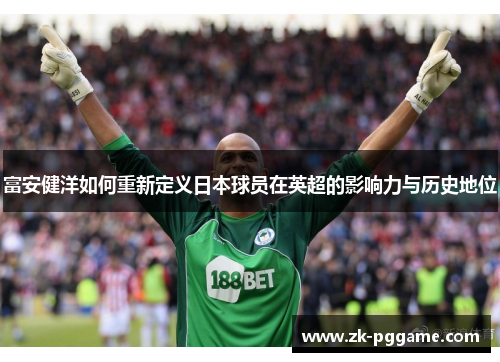 富安健洋如何重新定义日本球员在英超的影响力与历史地位