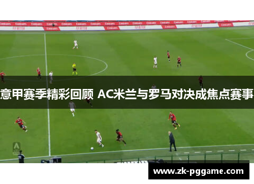 意甲赛季精彩回顾 AC米兰与罗马对决成焦点赛事