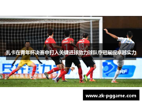 扎卡在青年杯决赛中打入关键进球助力球队夺冠展现卓越实力 扎卡在青年杯决赛中打入关键进球助力球队夺冠展现卓越实力