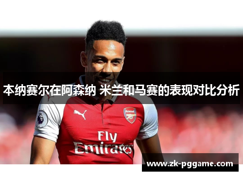 本纳赛尔在阿森纳 米兰和马赛的表现对比分析