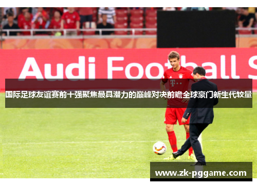 国际足球友谊赛前十强聚焦最具潜力的巅峰对决前瞻全球豪门新生代较量