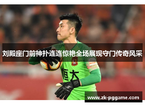 刘殿座门前神扑连连惊艳全场展现守门传奇风采 刘殿座门前神扑连连惊艳全场展现守门传奇风采