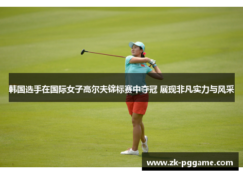 韩国选手在国际女子高尔夫锦标赛中夺冠 展现非凡实力与风采