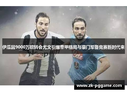 伊瓜因9000万欧转会尤文引爆意甲格局与豪门军备竞赛新时代来 伊瓜因9000万欧转会尤文引爆意甲格局与豪门军备竞赛新时代来